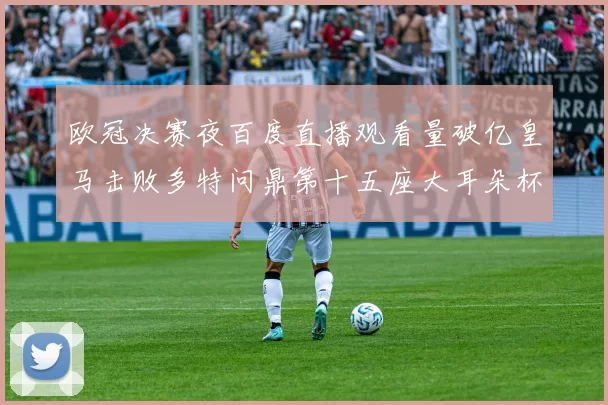 欧冠决赛夜百度直播观看量破亿皇马击败多特问鼎第十五座大耳朵杯