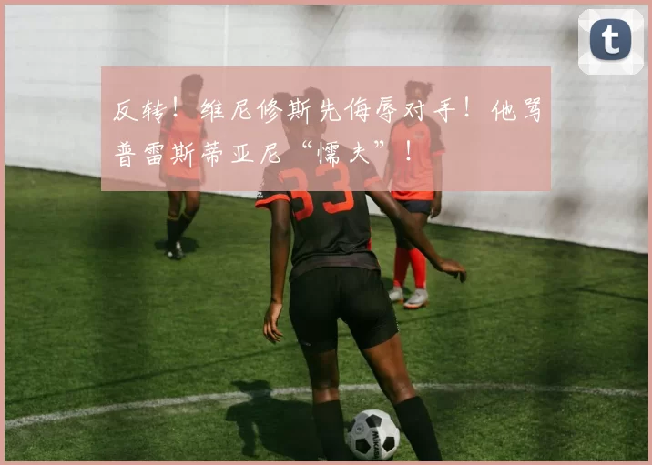 反转!维尼修斯先侮辱对手!他骂普雷斯蒂亚尼“懦夫”!