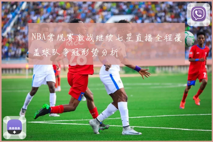 NBA常规赛激战继续七星直播全程覆盖球队争冠形势分析