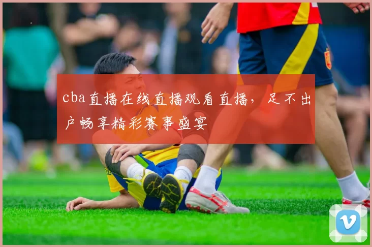 cba直播在线直播观看直播，足不出户畅享精彩赛事盛宴