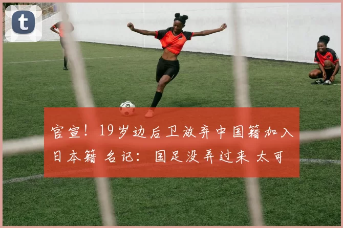 官宣！19岁边后卫放弃中国籍加入日本籍 名记：国足没弄过来 太可惜了