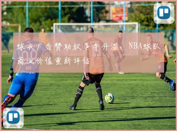 球衣广告赞助权争夺升温，NBA球队商业价值重新评估