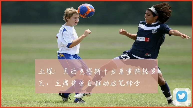 土媒：贝西克塔斯十分看重热格罗瓦，主席将亲自推动这笔转会