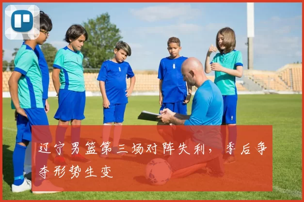 辽宁男篮第三场对阵失利，季后争夺形势生变