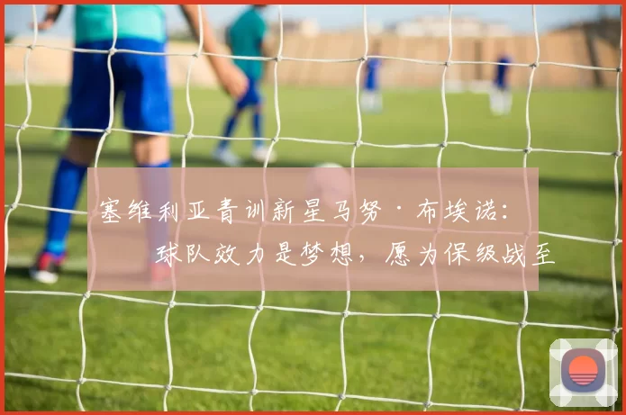 塞维利亚青训新星马努·布埃诺:为球队效力是梦想,愿为保级战至最后一刻