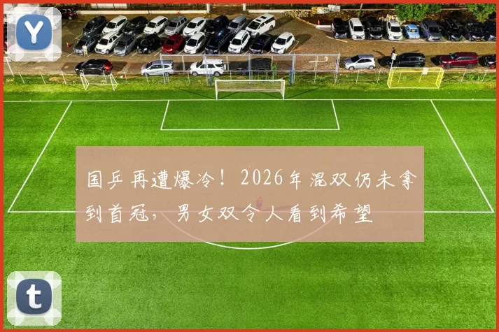 国乒再遭爆冷!2026年混双仍未拿到首冠,男女双令人看到希望