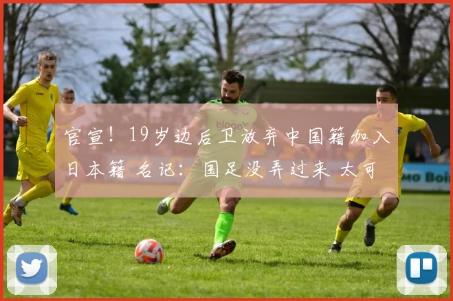 官宣！19岁边后卫放弃中国籍加入日本籍 名记：国足没弄过来 太可惜了