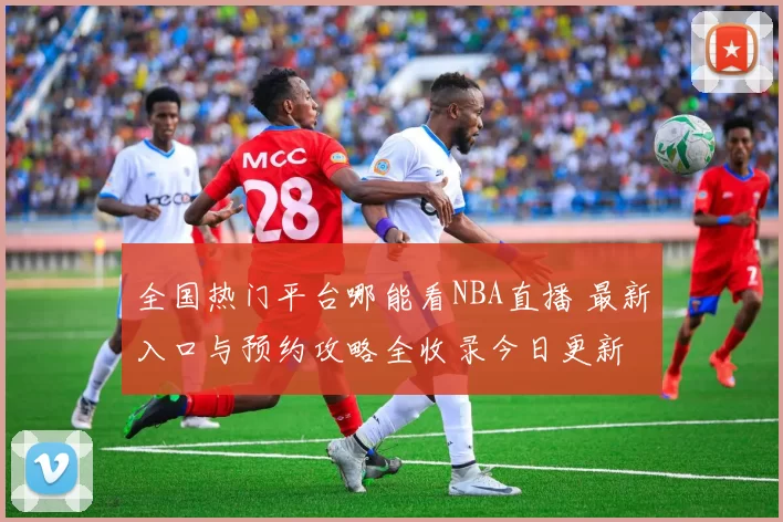 全国热门平台哪能看NBA直播 最新入口与预约攻略全收录今日更新