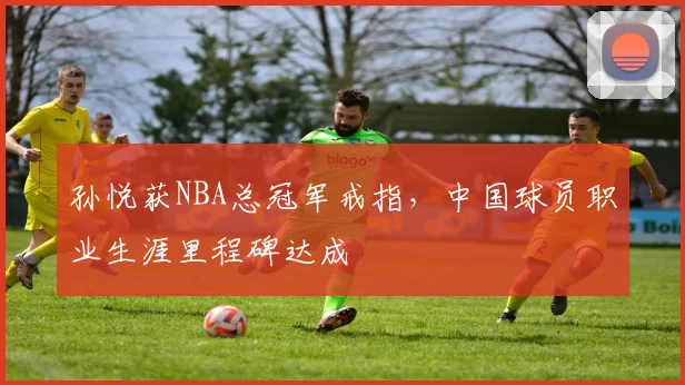 孙悦获NBA总冠军戒指，中国球员职业生涯里程碑达成