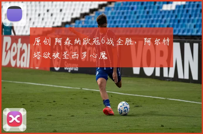 原创 阿森纳欧冠6战全胜，阿尔特塔欲破圣西罗心魔