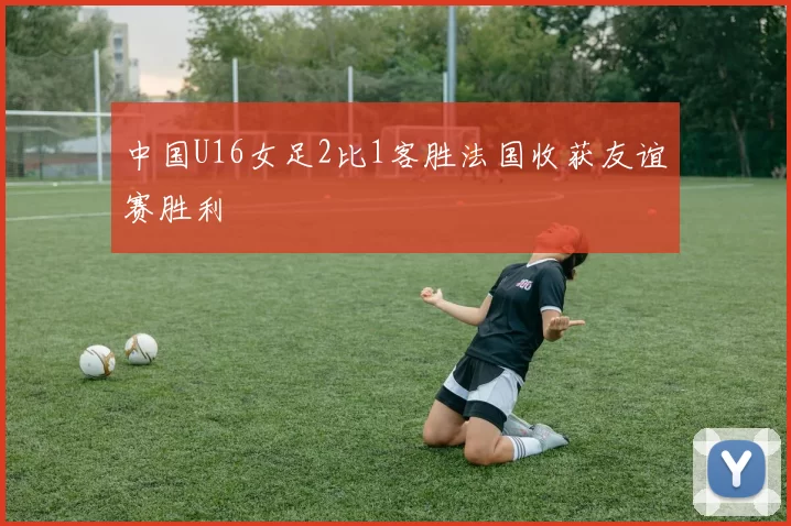 中国U16女足2比1客胜法国收获友谊赛胜利