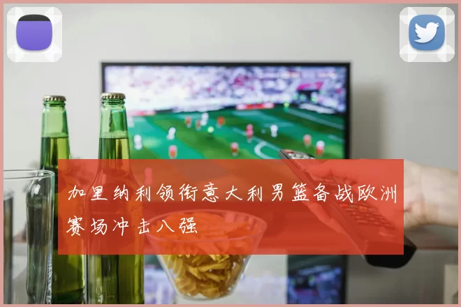 加里纳利领衔意大利男篮备战欧洲赛场冲击八强