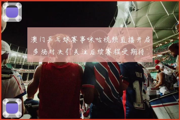 澳门乒乓球赛事咪咕视频直播开启 多场对决引关注后续赛程受期待