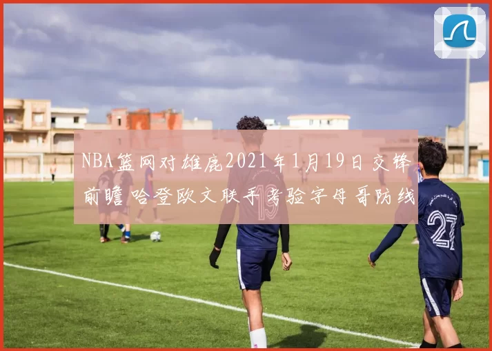 NBA篮网对雄鹿2021年1月19日交锋前瞻 哈登欧文联手考验字母哥防线