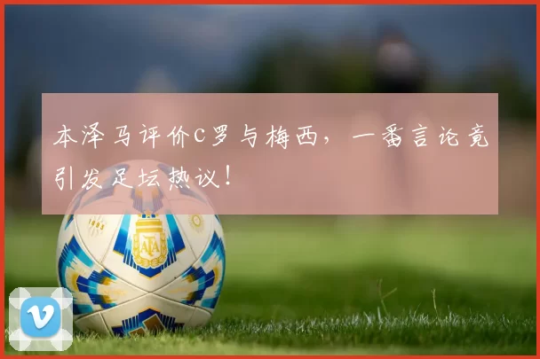 本泽马评价c罗与梅西，一番言论竟引发足坛热议！