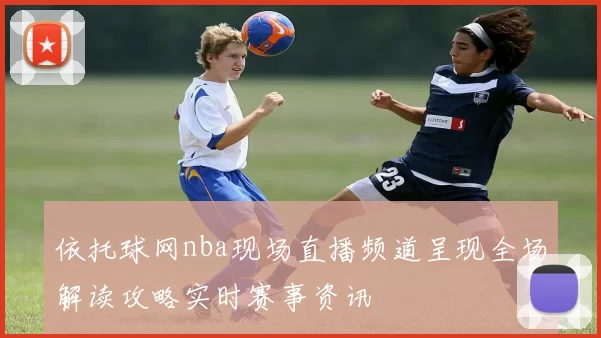 依托球网nba现场直播频道呈现全场解读攻略实时赛事资讯