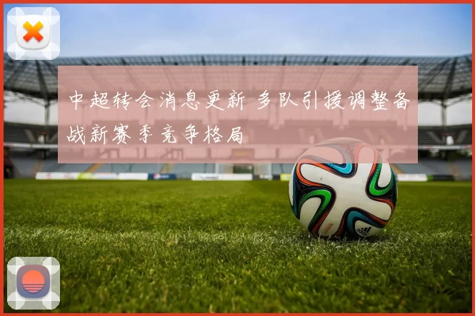 中超转会消息更新 多队引援调整备战新赛季竞争格局