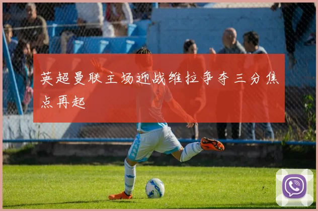 英超曼联主场迎战维拉争夺三分焦点再起