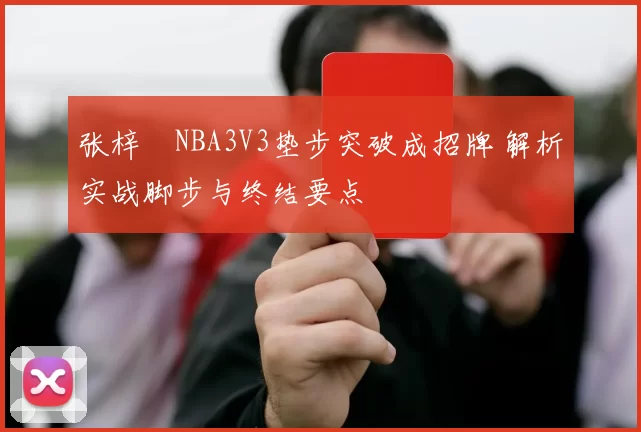 张梓祎NBA3V3垫步突破成招牌 解析实战脚步与终结要点