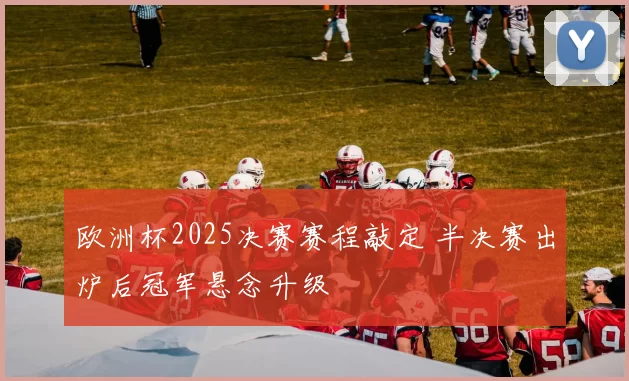 欧洲杯2025决赛赛程敲定 半决赛出炉后冠军悬念升级