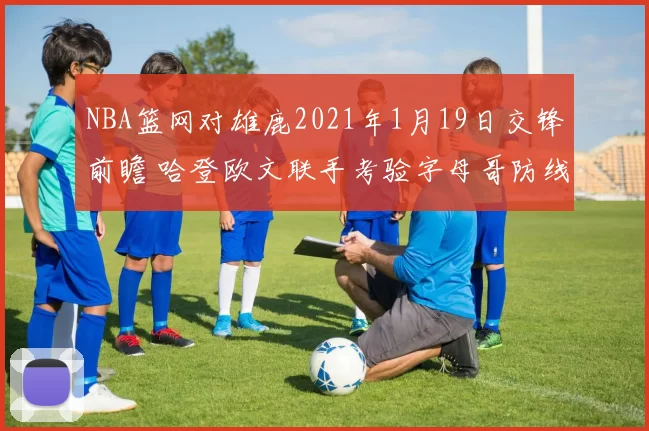 NBA篮网对雄鹿2021年1月19日交锋前瞻 哈登欧文联手考验字母哥防线