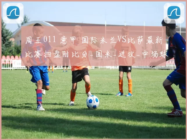 周五011 意甲 国际米兰VS比萨最新比赛扫盘附比分_国米_进攻_中场球员