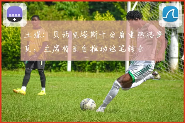 土媒：贝西克塔斯十分看重热格罗瓦，主席将亲自推动这笔转会