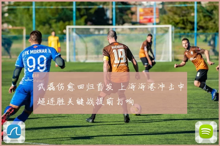 武磊伤愈回归首发 上海海港冲击中超连胜关键战提前打响