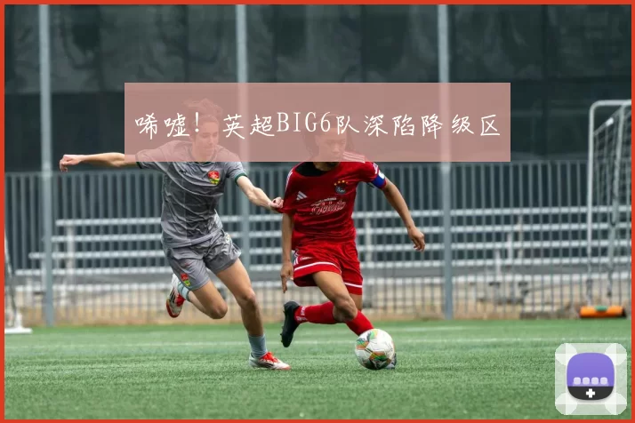 唏嘘！英超BIG6队深陷降级区