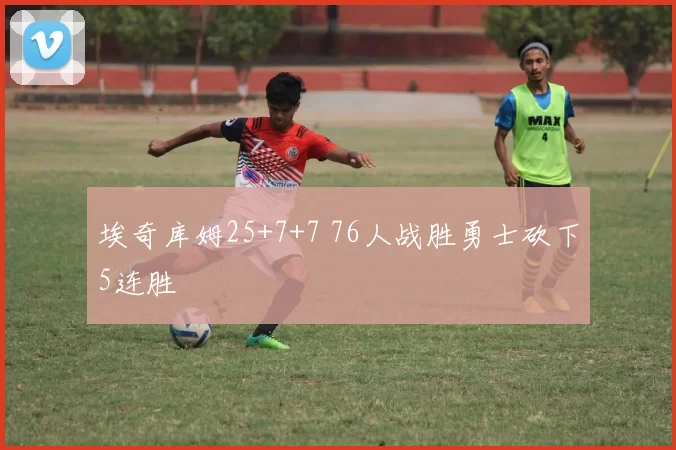 埃奇库姆25+7+7 76人战胜勇士砍下5连胜