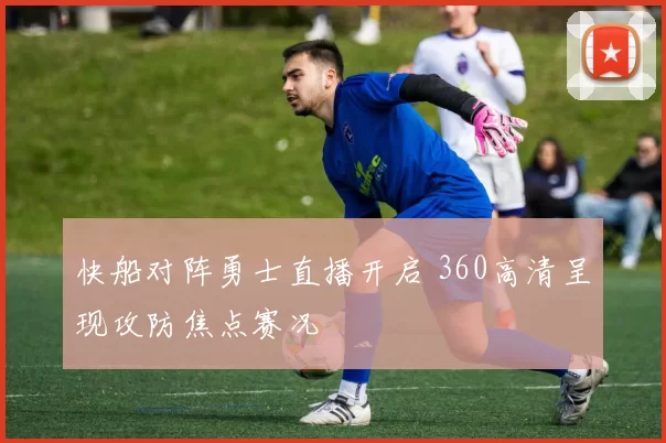 快船对阵勇士直播开启 360高清呈现攻防焦点赛况