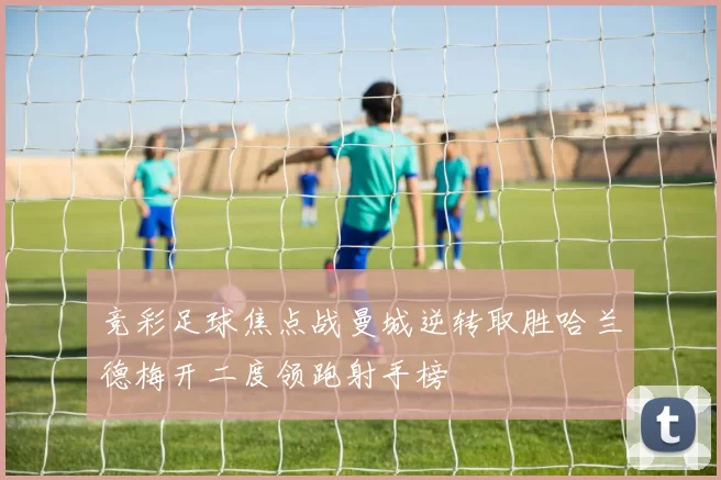 竞彩足球焦点战曼城逆转取胜哈兰德梅开二度领跑射手榜