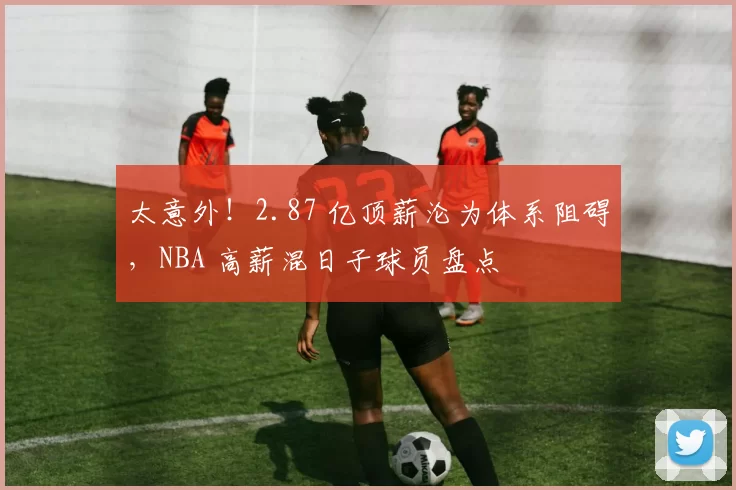 太意外！2.87 亿顶薪沦为体系阻碍，NBA 高薪混日子球员盘点