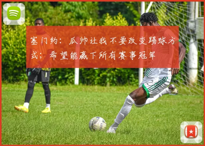 塞门约：瓜帅让我不要改变踢球方式；希望能赢下所有赛事冠军