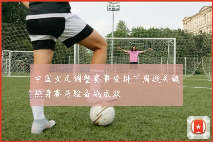中国女足调整赛事安排下周迎关键热身赛考验备战成效