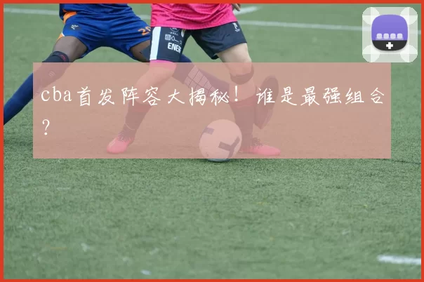 cba首发阵容大揭秘!谁是最强组合?