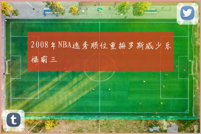 2008年NBA选秀顺位重排罗斯威少乐福前三