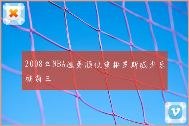 2008年NBA选秀顺位重排罗斯威少乐福前三
